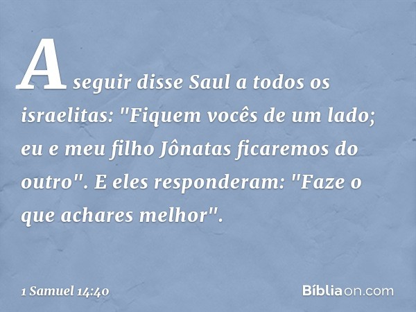 A seguir disse Saul a todos os israelitas: "Fiquem vocês de um lado; eu e meu filho Jônatas ficaremos do outro".
E eles responderam: "Faze o que achares melhor"