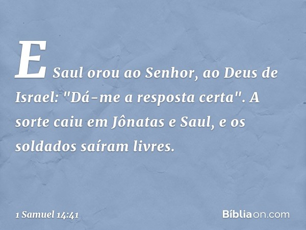 E Saul orou ao Senhor, ao Deus de Israel: "Dá-me a resposta certa". A sorte caiu em Jônatas e Saul, e os soldados saíram livres. -- 1 Samuel 14:41