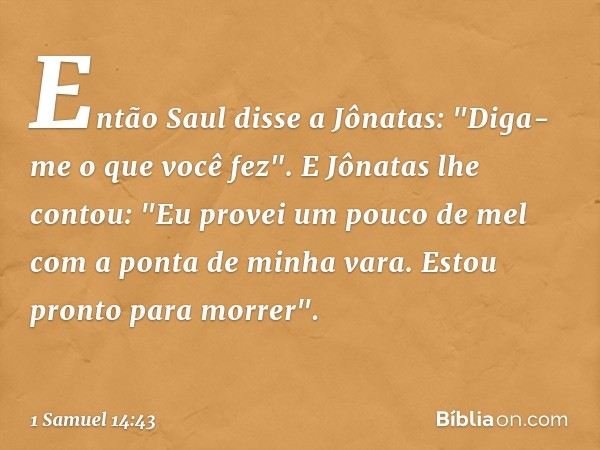 Então Saul disse a Jônatas: "Diga-me o que você fez".
E Jônatas lhe contou: "Eu provei um pouco de mel com a ponta de minha vara. Estou pronto para morrer". -- 