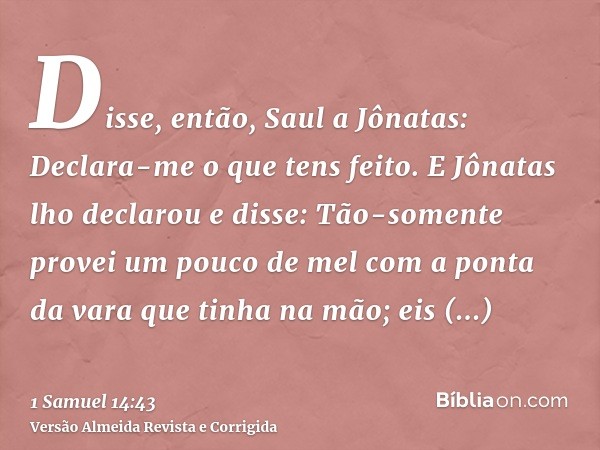 Disse, então, Saul a Jônatas: Declara-me o que tens feito. E Jônatas lho declarou e disse: Tão-somente provei um pouco de mel com a ponta da vara que tinha na m