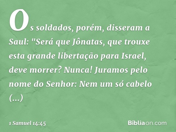 Os soldados, porém, disseram a Saul: "Será que Jônatas, que trouxe esta grande libertação para Israel, deve morrer? Nunca! Juramos pelo nome do Senhor: Nem um s