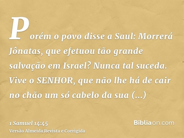 Porém o povo disse a Saul: Morrerá Jônatas, que efetuou tão grande salvação em Israel? Nunca tal suceda. Vive o SENHOR, que não lhe há de cair no chão um só cab