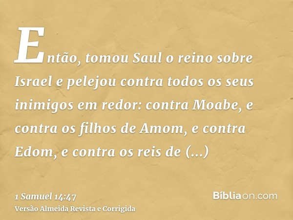Então, tomou Saul o reino sobre Israel e pelejou contra todos os seus inimigos em redor: contra Moabe, e contra os filhos de Amom, e contra Edom, e contra os re
