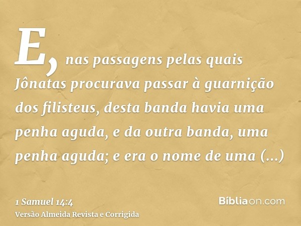 E, nas passagens pelas quais Jônatas procurava passar à guarnição dos filisteus, desta banda havia uma penha aguda, e da outra banda, uma penha aguda; e era o n