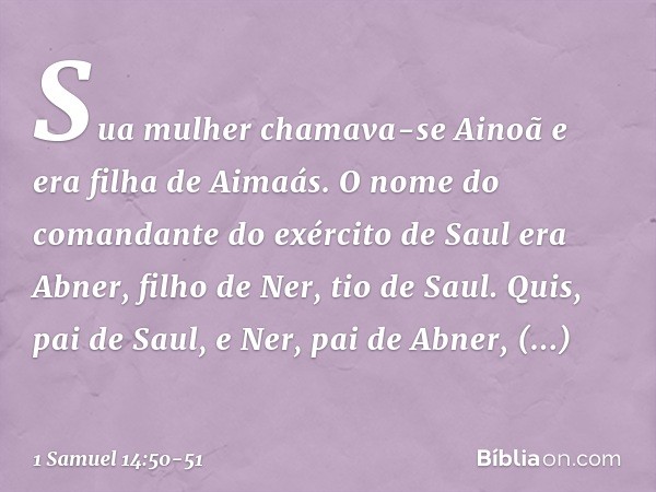 Sua mulher chamava-se Ainoã e era filha de Aimaás. O nome do comandante do exército de Saul era Abner, filho de Ner, tio de Saul. Quis, pai de Saul, e Ner, pai 