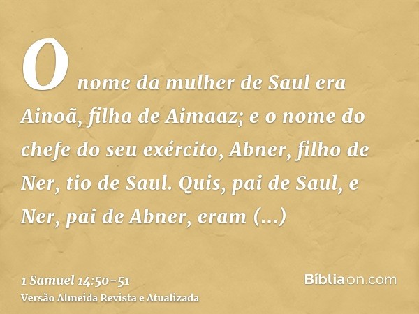 O nome da mulher de Saul era Ainoã, filha de Aimaaz; e o nome do chefe do seu exército, Abner, filho de Ner, tio de Saul.Quis, pai de Saul, e Ner, pai de Abner,