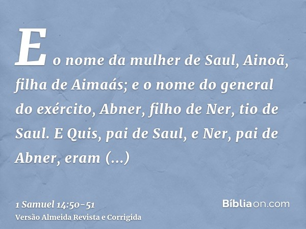 E o nome da mulher de Saul, Ainoã, filha de Aimaás; e o nome do general do exército, Abner, filho de Ner, tio de Saul.E Quis, pai de Saul, e Ner, pai de Abner, 