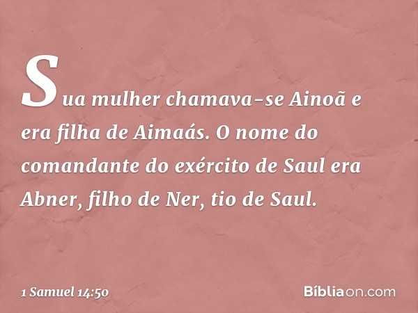 Sua mulher chamava-se Ainoã e era filha de Aimaás. O nome do comandante do exército de Saul era Abner, filho de Ner, tio de Saul. -- 1 Samuel 14:50