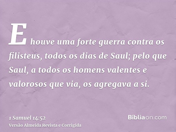 E houve uma forte guerra contra os filisteus, todos os dias de Saul; pelo que Saul, a todos os homens valentes e valorosos que via, os agregava a si.