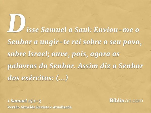 Disse Samuel a Saul: Enviou-me o Senhor a ungir-te rei sobre o seu povo, sobre Israel; ouve, pois, agora as palavras do Senhor.Assim diz o Senhor dos exércitos: