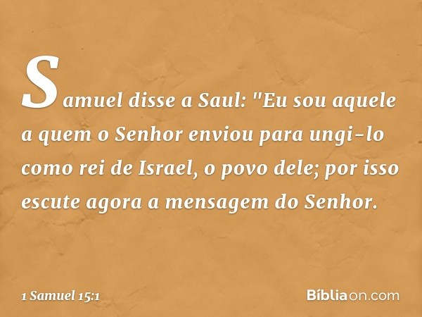 Samuel disse a Saul: "Eu sou aquele a quem o Senhor enviou para ungi-lo como rei de Israel, o povo dele; por isso escute agora a mensagem do Senhor. -- 1 Samuel