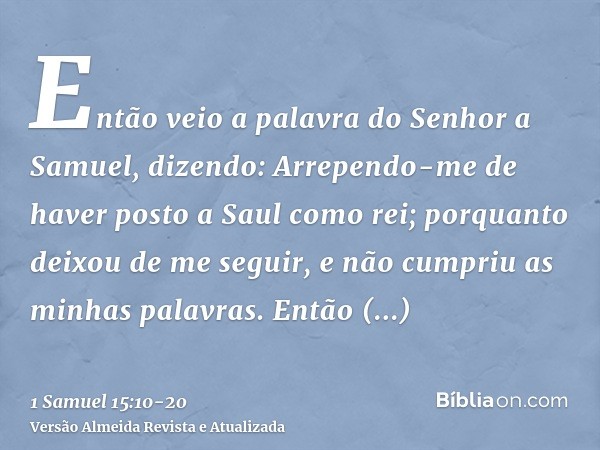 Então veio a palavra do Senhor a Samuel, dizendo:Arrependo-me de haver posto a Saul como rei; porquanto deixou de me seguir, e não cumpriu as minhas palavras. E