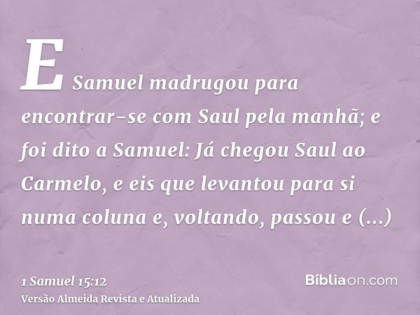 E Samuel madrugou para encontrar-se com Saul pela manhã; e foi dito a Samuel: Já chegou Saul ao Carmelo, e eis que levantou para si numa coluna e, voltando, pas