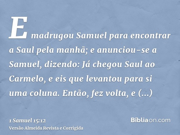 E madrugou Samuel para encontrar a Saul pela manhã; e anunciou-se a Samuel, dizendo: Já chegou Saul ao Carmelo, e eis que levantou para si uma coluna. Então, fe