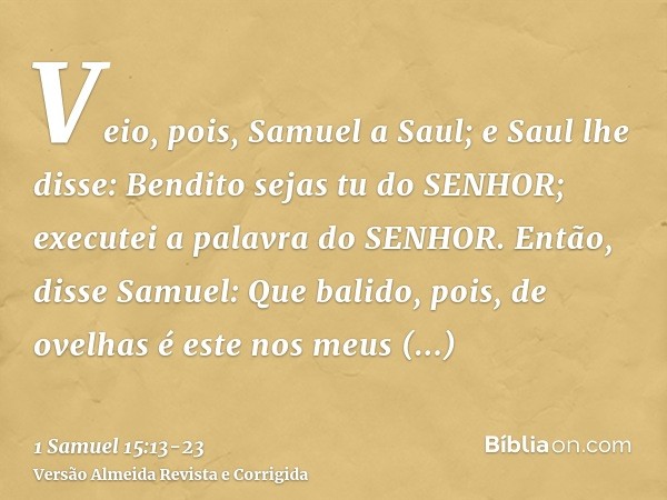 Veio, pois, Samuel a Saul; e Saul lhe disse: Bendito sejas tu do SENHOR; executei a palavra do SENHOR.Então, disse Samuel: Que balido, pois, de ovelhas é este n