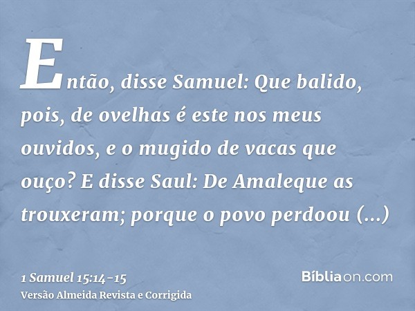 Então, disse Samuel: Que balido, pois, de ovelhas é este nos meus ouvidos, e o mugido de vacas que ouço?E disse Saul: De Amaleque as trouxeram; porque o povo pe