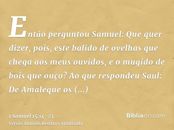 Então perguntou Samuel: Que quer dizer, pois, este balido de ovelhas que chega aos meus ouvidos, e o mugido de bois que ouço?Ao que respondeu Saul: De Amaleque 