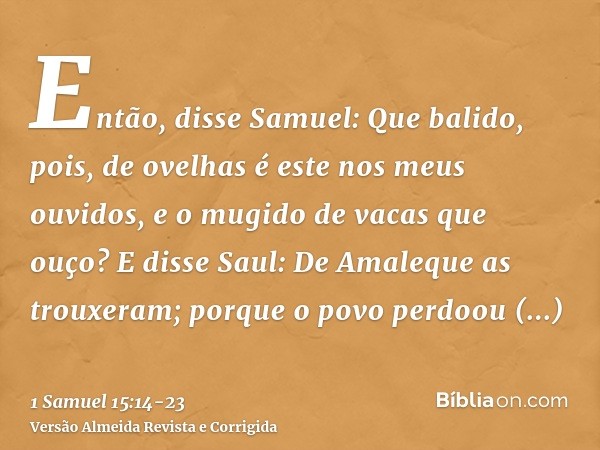 Então, disse Samuel: Que balido, pois, de ovelhas é este nos meus ouvidos, e o mugido de vacas que ouço?E disse Saul: De Amaleque as trouxeram; porque o povo pe