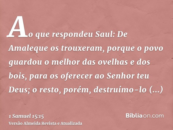 Ao que respondeu Saul: De Amaleque os trouxeram, porque o povo guardou o melhor das ovelhas e dos bois, para os oferecer ao Senhor teu Deus; o resto, porém, des