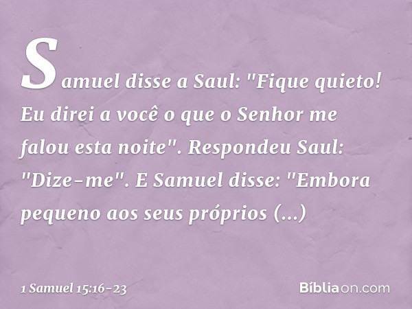 Samuel disse a Saul: "Fique quieto! Eu direi a você o que o Senhor me falou esta noite".
Respondeu Saul: "Dize-me". E Samuel disse: "Embora pequeno aos seus pró