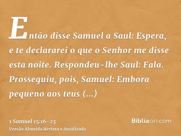 Então disse Samuel a Saul: Espera, e te declararei o que o Senhor me disse esta noite. Respondeu-lhe Saul: Fala.Prosseguiu, pois, Samuel: Embora pequeno aos teu