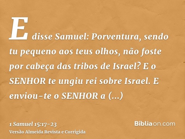 E disse Samuel: Porventura, sendo tu pequeno aos teus olhos, não foste por cabeça das tribos de Israel? E o SENHOR te ungiu rei sobre Israel.E enviou-te o SENHO