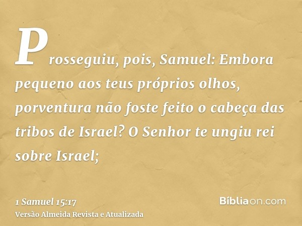 Prosseguiu, pois, Samuel: Embora pequeno aos teus próprios olhos, porventura não foste feito o cabeça das tribos de Israel? O Senhor te ungiu rei sobre Israel;