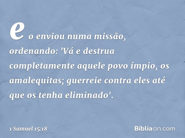 e o enviou numa missão, ordenando: 'Vá e destrua completamente aquele povo ímpio, os amalequitas; guerreie contra eles até que os tenha eliminado'. -- 1 Samuel 