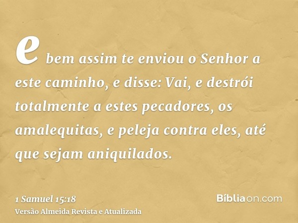 e bem assim te enviou o Senhor a este caminho, e disse: Vai, e destrói totalmente a estes pecadores, os amalequitas, e peleja contra eles, até que sejam aniquil