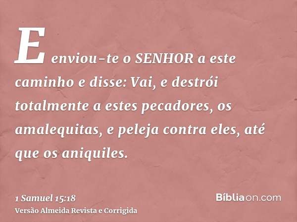 E enviou-te o SENHOR a este caminho e disse: Vai, e destrói totalmente a estes pecadores, os amalequitas, e peleja contra eles, até que os aniquiles.