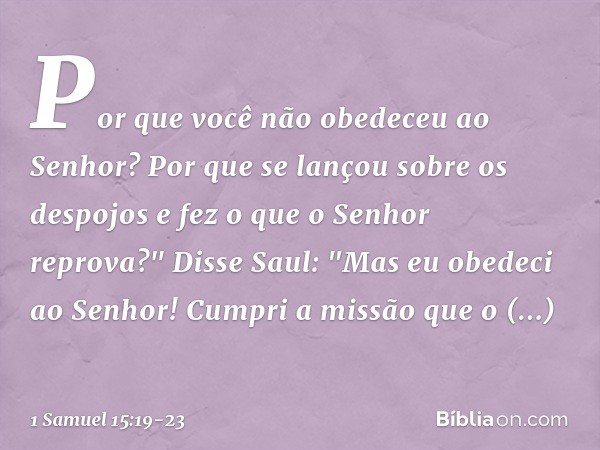 Por que você não obedeceu ao Senhor? Por que se lançou sobre os despojos e fez o que o Senhor reprova?" Disse Saul: "Mas eu obedeci ao Senhor! Cumpri a missão q