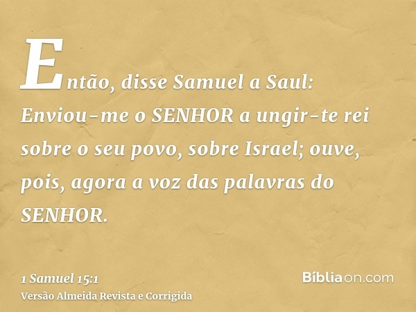 Então, disse Samuel a Saul: Enviou-me o SENHOR a ungir-te rei sobre o seu povo, sobre Israel; ouve, pois, agora a voz das palavras do SENHOR.