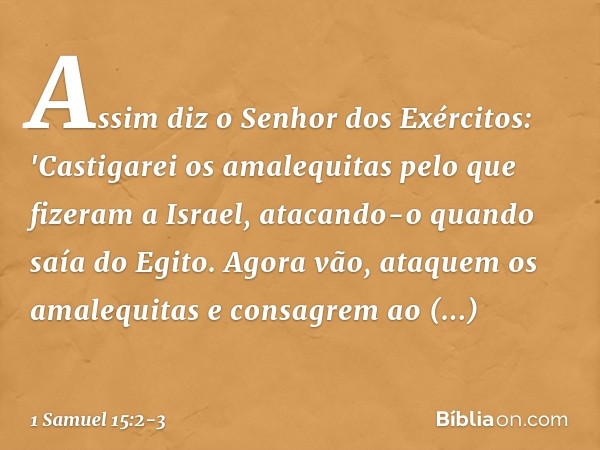 Assim diz o Senhor dos Exércitos: 'Castigarei os amalequitas pelo que fizeram a Israel, atacando-o quando saía do Egito. Agora vão, ataquem os amalequitas e con