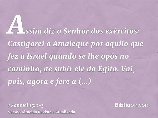 Assim diz o Senhor dos exércitos: Castigarei a Amaleque por aquilo que fez a Israel quando se lhe opôs no caminho, ae subir ele do Egito.Vai, pois, agora e fere