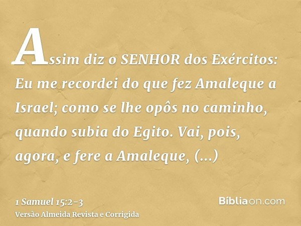 Assim diz o SENHOR dos Exércitos: Eu me recordei do que fez Amaleque a Israel; como se lhe opôs no caminho, quando subia do Egito.Vai, pois, agora, e fere a Ama