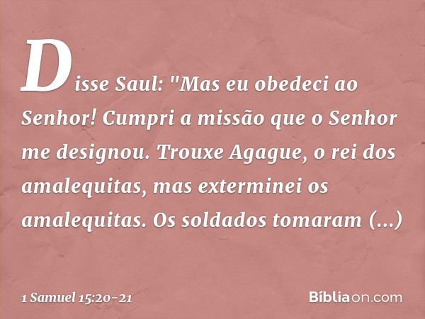 Disse Saul: "Mas eu obedeci ao Senhor! Cumpri a missão que o Senhor me designou. Trouxe Agague, o rei dos amalequitas, mas exterminei os amalequitas. Os soldado