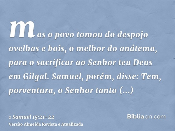 mas o povo tomou do despojo ovelhas e bois, o melhor do anátema, para o sacrificar ao Senhor teu Deus em Gilgal.Samuel, porém, disse: Tem, porventura, o Senhor 