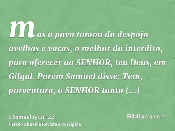 mas o povo tomou do despojo ovelhas e vacas, o melhor do interdito, para oferecer ao SENHOR, teu Deus, em Gilgal.Porém Samuel disse: Tem, porventura, o SENHOR t