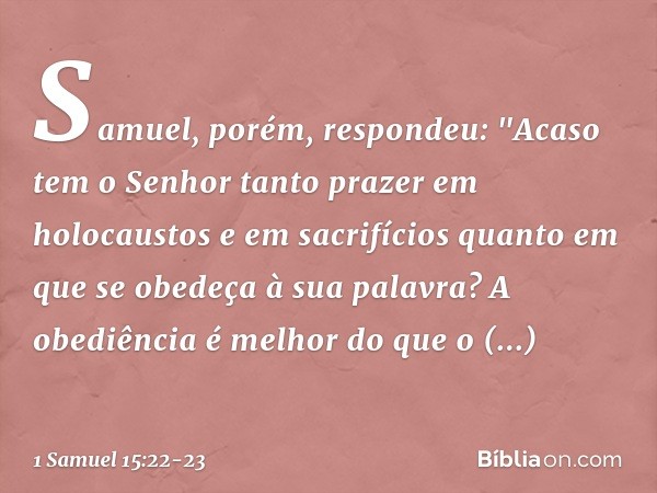 Samuel, porém, respondeu:
"Acaso tem o Senhor tanto prazer
em holocaustos e em sacrifícios
quanto em que se obedeça
à sua palavra?
A obediência é melhor
do que 