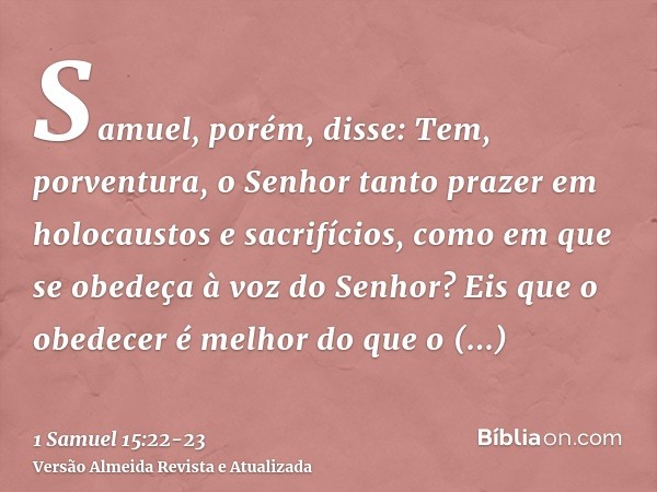 Samuel, porém, disse: Tem, porventura, o Senhor tanto prazer em holocaustos e sacrifícios, como em que se obedeça à voz do Senhor? Eis que o obedecer é melhor d