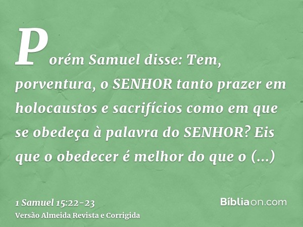 Porém Samuel disse: Tem, porventura, o SENHOR tanto prazer em holocaustos e sacrifícios como em que se obedeça à palavra do SENHOR? Eis que o obedecer é melhor 