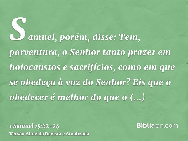 Samuel, porém, disse: Tem, porventura, o Senhor tanto prazer em holocaustos e sacrifícios, como em que se obedeça à voz do Senhor? Eis que o obedecer é melhor d