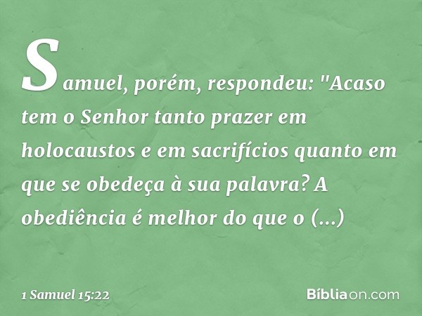 Samuel, porém, respondeu:
"Acaso tem o Senhor tanto prazer
em holocaustos e em sacrifícios
quanto em que se obedeça
à sua palavra?
A obediência é melhor
do que 