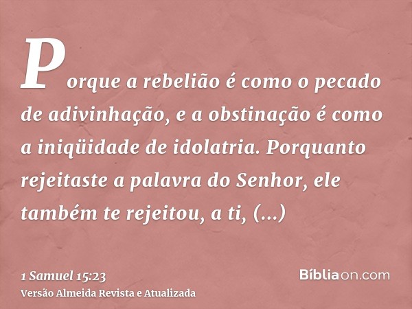 Porque a rebelião é como o pecado de adivinhação, e a obstinação é como a iniqüidade de idolatria. Porquanto rejeitaste a palavra do Senhor, ele também te rejei