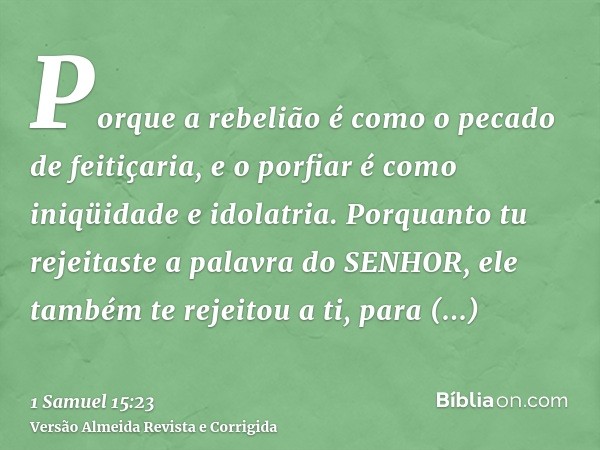Porque a rebelião é como o pecado de feitiçaria, e o porfiar é como iniqüidade e idolatria. Porquanto tu rejeitaste a palavra do SENHOR, ele também te rejeitou 