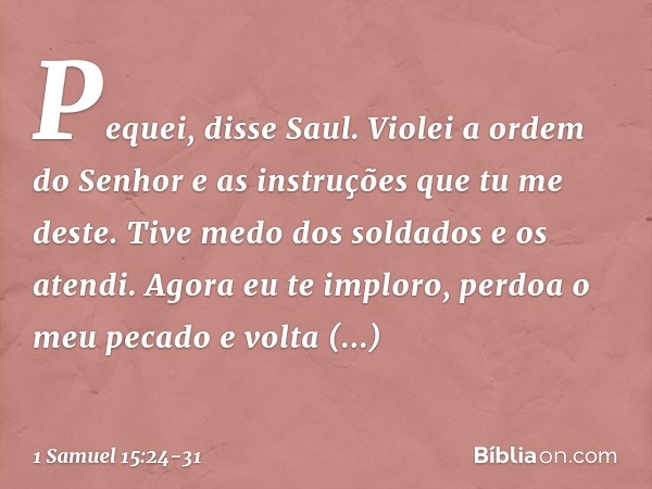 "Pequei", disse Saul. "Violei a ordem do Senhor e as instruções que tu me deste. Tive medo dos soldados e os atendi. Agora eu te imploro, perdoa o meu pecado e 