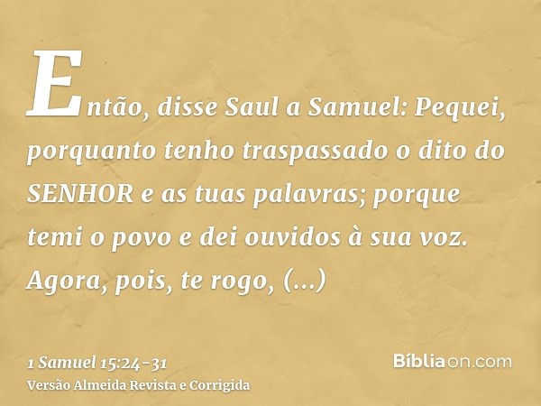 Então, disse Saul a Samuel: Pequei, porquanto tenho traspassado o dito do SENHOR e as tuas palavras; porque temi o povo e dei ouvidos à sua voz.Agora, pois, te 