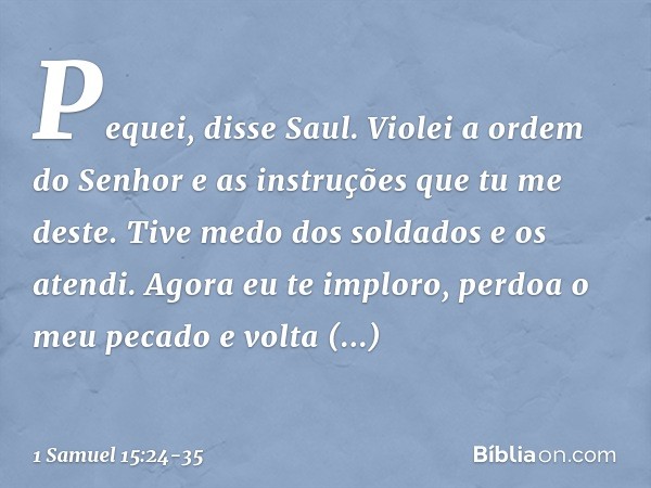 "Pequei", disse Saul. "Violei a ordem do Senhor e as instruções que tu me deste. Tive medo dos soldados e os atendi. Agora eu te imploro, perdoa o meu pecado e 