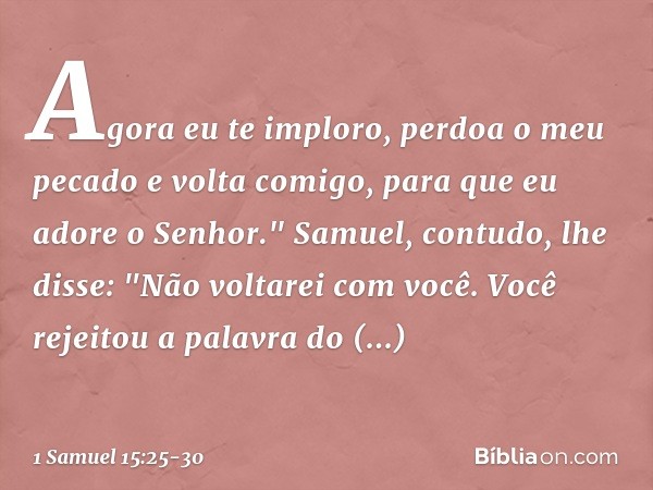 Agora eu te imploro, perdoa o meu pecado e volta comigo, para que eu adore o Senhor." Samuel, contudo, lhe disse: "Não voltarei com você. Você rejeitou a palavr