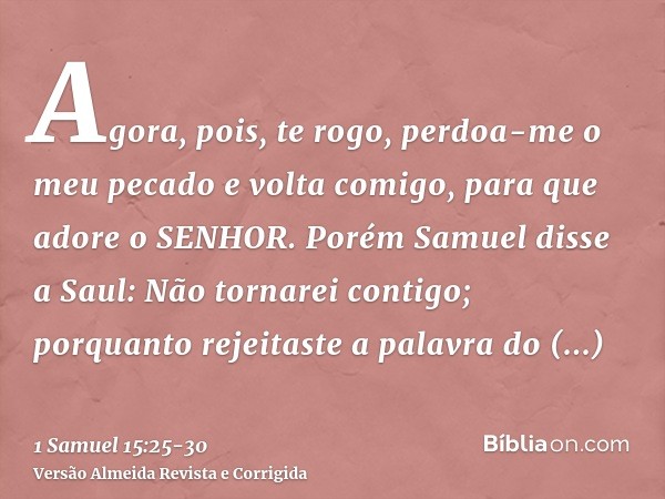 Agora, pois, te rogo, perdoa-me o meu pecado e volta comigo, para que adore o SENHOR.Porém Samuel disse a Saul: Não tornarei contigo; porquanto rejeitaste a pal